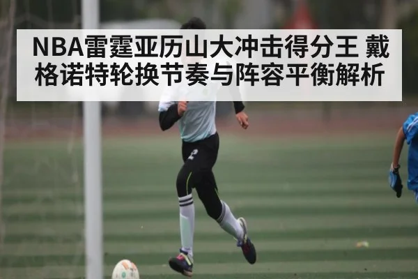 NBA雷霆亚历山大冲击得分王 戴格诺特轮换节奏与阵容平衡解析